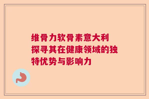 维骨力软骨素意大利 探寻其在健康领域的独特优势与影响力