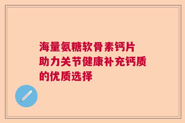 海量氨糖软骨素钙片 助力关节健康补充钙质的优质选择