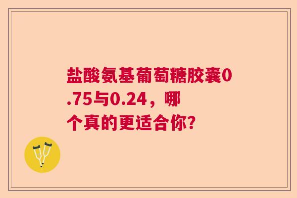 盐酸氨基葡萄糖胶囊0.75与0.24，哪个真的更适合你？