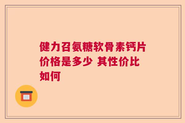 健力召氨糖软骨素钙片价格是多少 其性价比如何