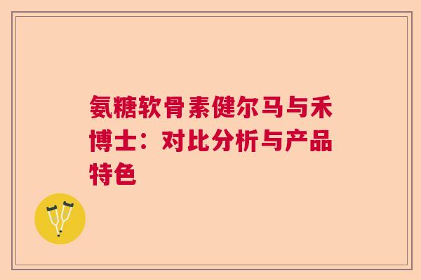 氨糖软骨素健尔马与禾博士：对比分析与产品特色