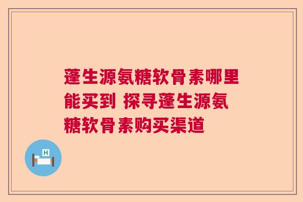 蓬生源氨糖软骨素哪里能买到 探寻蓬生源氨糖软骨素购买渠道