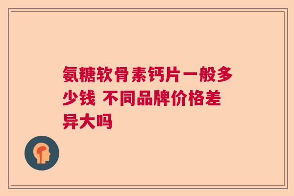 氨糖软骨素钙片一般多少钱 不同品牌价格差异大吗