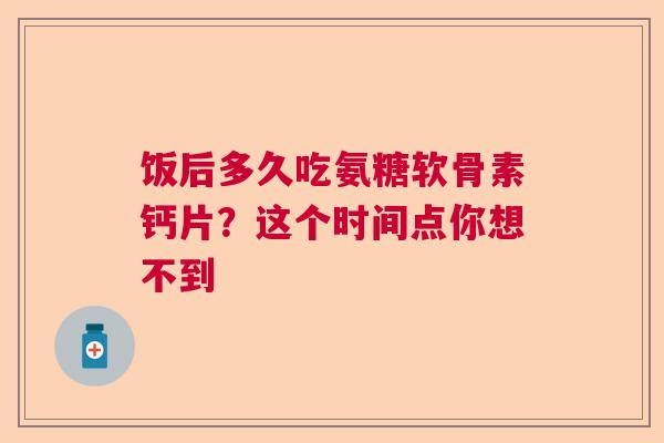饭后多久吃氨糖软骨素钙片？这个时间点你想不到