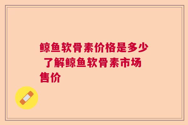 鲸鱼软骨素价格是多少 了解鲸鱼软骨素市场售价