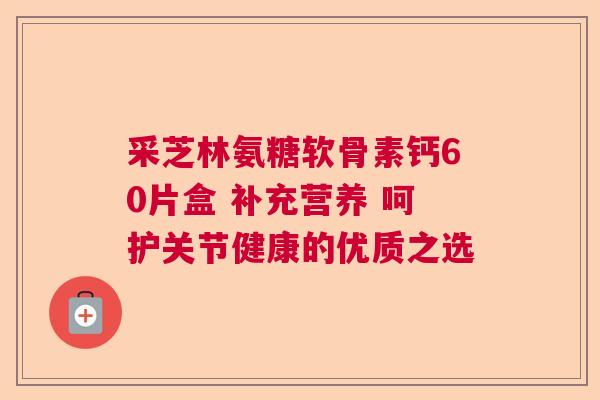 采芝林氨糖软骨素钙60片盒 补充营养 呵护关节健康的优质之选