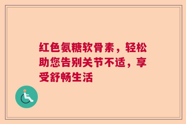 红色氨糖软骨素，轻松助您告别关节不适，享受舒畅生活