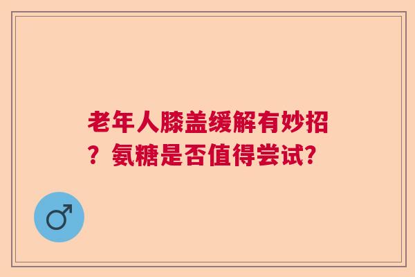 老年人膝盖缓解有妙招？氨糖是否值得尝试？