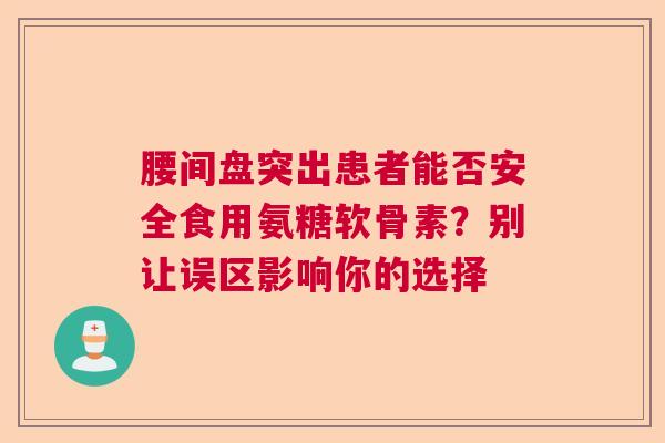 腰间盘突出患者能否安全食用氨糖软骨素？别让误区影响你的选择