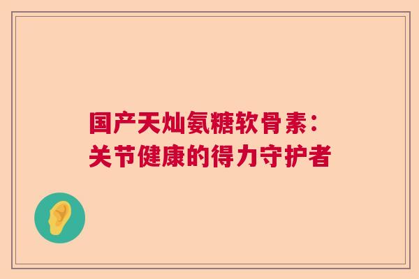 国产天灿氨糖软骨素：关节健康的得力守护者