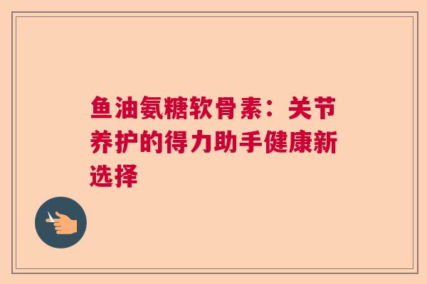鱼油氨糖软骨素：关节养护的得力助手健康新选择