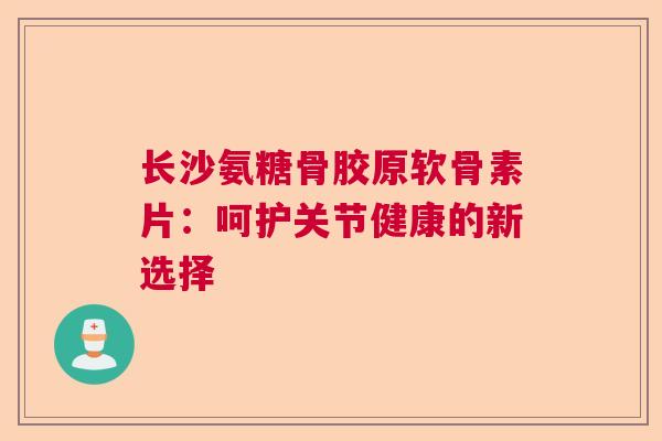 长沙氨糖骨胶原软骨素片：呵护关节健康的新选择