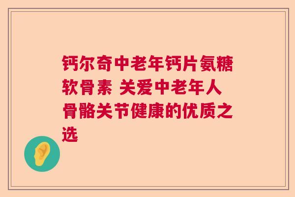 钙尔奇中老年钙片氨糖软骨素 关爱中老年人骨骼关节健康的优质之选