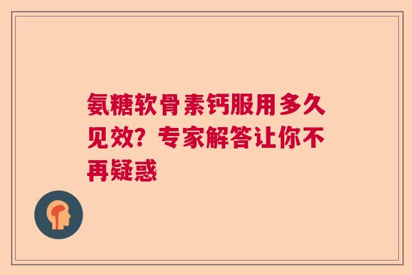 氨糖软骨素钙服用多久见效？专家解答让你不再疑惑