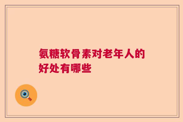 氨糖软骨素对老年人的好处有哪些
