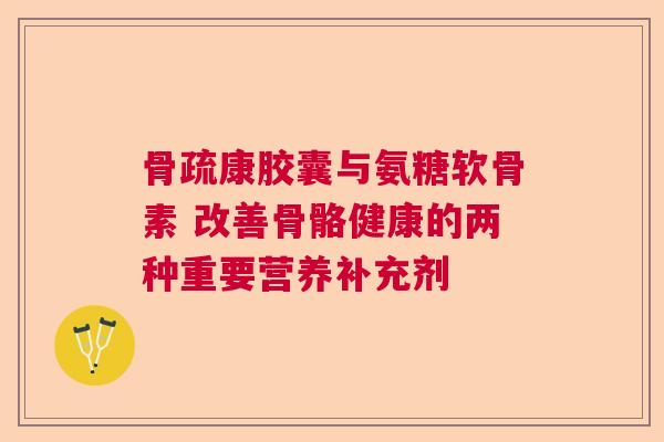 骨疏康胶囊与氨糖软骨素 改善骨骼健康的两种重要营养补充剂
