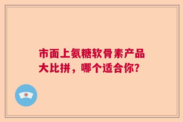 市面上氨糖软骨素产品大比拼，哪个适合你？