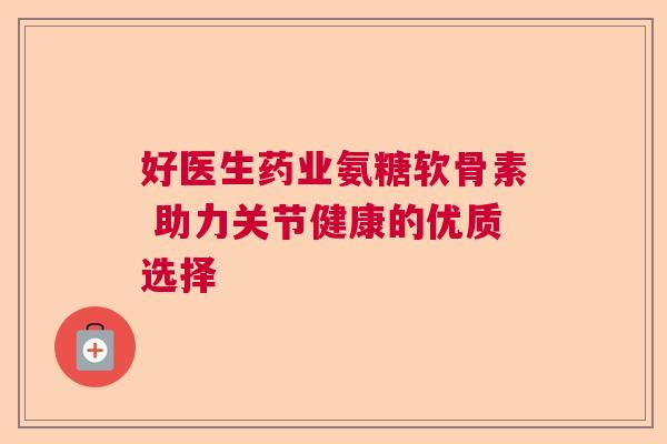 好医生药业氨糖软骨素 助力关节健康的优质选择