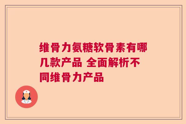 维骨力氨糖软骨素有哪几款产品 全面解析不同维骨力产品
