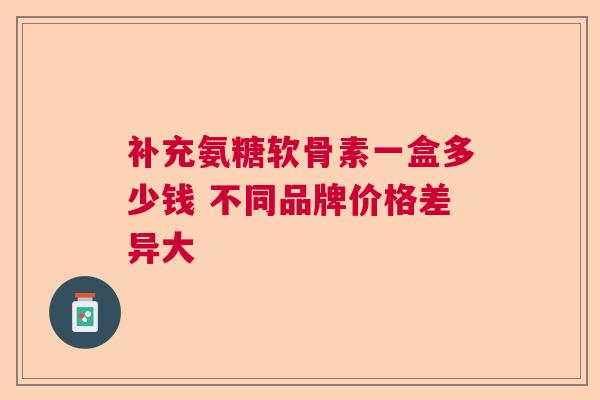 补充氨糖软骨素一盒多少钱 不同品牌价格差异大