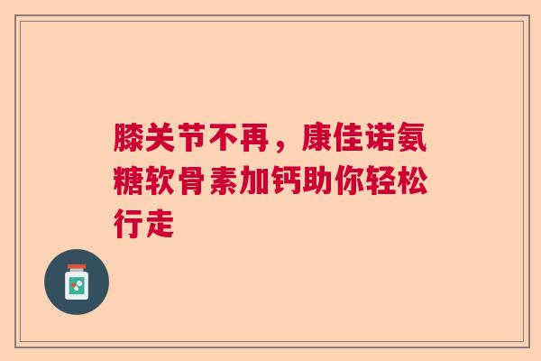 膝关节不再，康佳诺氨糖软骨素加钙助你轻松行走