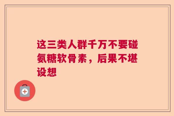 这三类人群千万不要碰氨糖软骨素，后果不堪设想