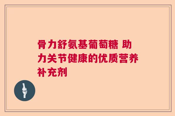 骨力舒氨基葡萄糖 助力关节健康的优质营养补充剂