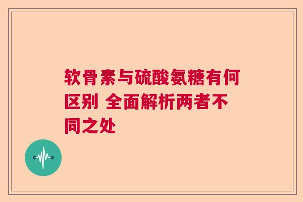软骨素与硫酸氨糖有何区别 全面解析两者不同之处