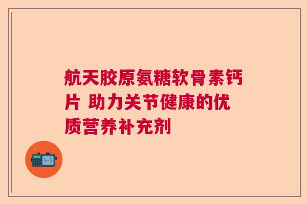 航天胶原氨糖软骨素钙片 助力关节健康的优质营养补充剂