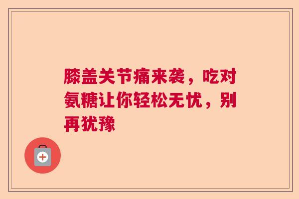 膝盖关节痛来袭，吃对氨糖让你轻松无忧，别再犹豫