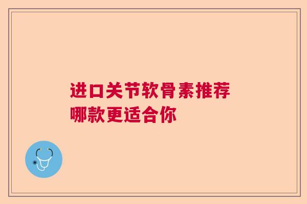 进口关节软骨素推荐 哪款更适合你
