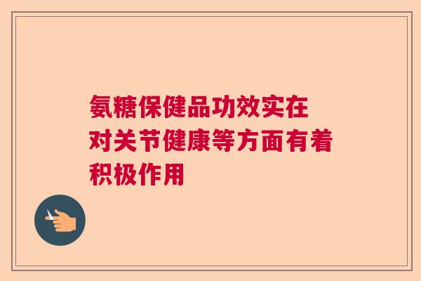 氨糖保健品功效实在 对关节健康等方面有着积极作用