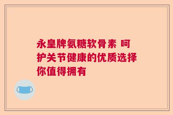 永皇牌氨糖软骨素 呵护关节健康的优质选择你值得拥有