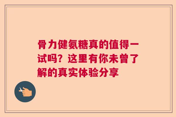 骨力健氨糖真的值得一试吗？这里有你未曾了解的真实体验分享