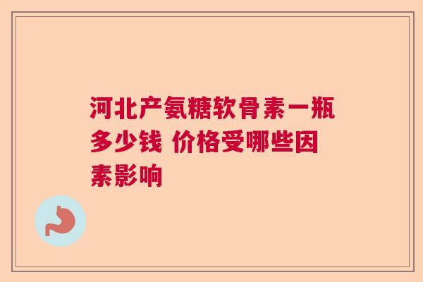 河北产氨糖软骨素一瓶多少钱 价格受哪些因素影响