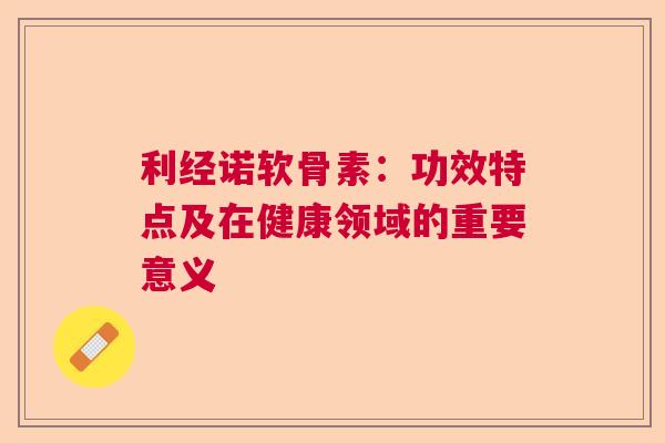 利经诺软骨素：功效特点及在健康领域的重要意义