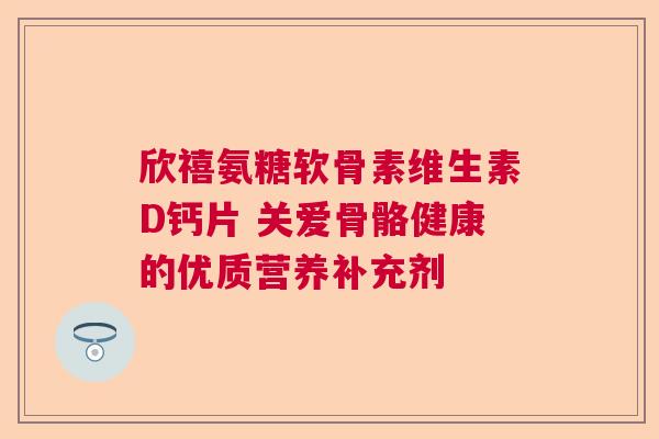欣禧氨糖软骨素维生素D钙片 关爱骨骼健康的优质营养补充剂