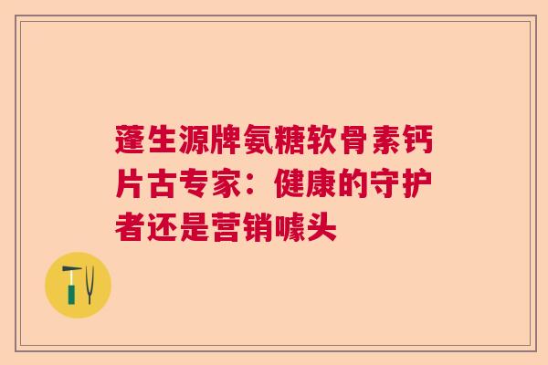 蓬生源牌氨糖软骨素钙片古专家：健康的守护者还是营销噱头