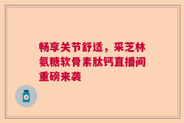 畅享关节舒适，采芝林氨糖软骨素肽钙直播间重磅来袭