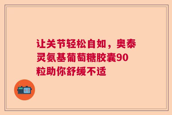让关节轻松自如，奥泰灵氨基葡萄糖胶囊90粒助你舒缓不适