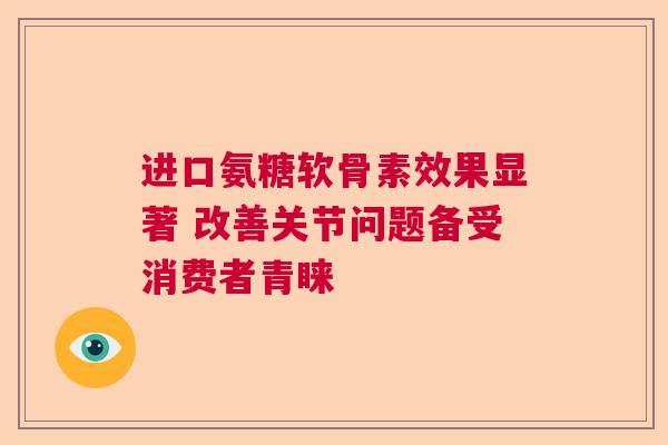 进口氨糖软骨素效果显著 改善关节问题备受消费者青睐