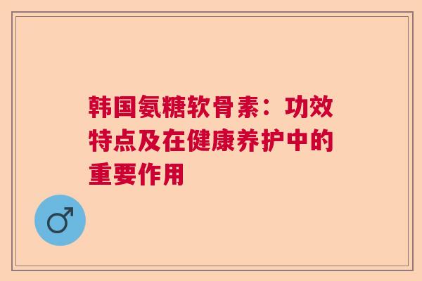 韩国氨糖软骨素：功效特点及在健康养护中的重要作用