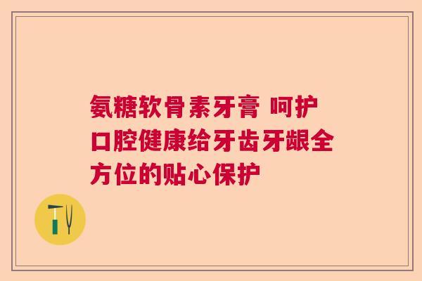 氨糖软骨素牙膏 呵护口腔健康给牙齿牙龈全方位的贴心保护