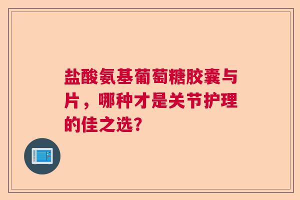 盐酸氨基葡萄糖胶囊与片，哪种才是关节护理的佳之选？