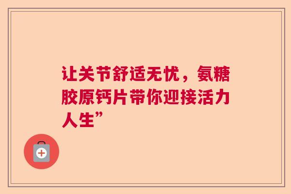 让关节舒适无忧，氨糖胶原钙片带你迎接活力人生”