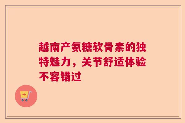 越南产氨糖软骨素的独特魅力，关节舒适体验不容错过