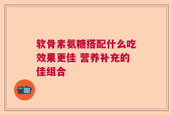 软骨素氨糖搭配什么吃效果更佳 营养补充的佳组合