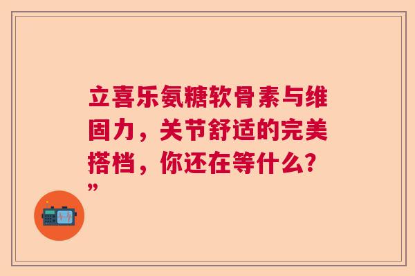 立喜乐氨糖软骨素与维固力，关节舒适的完美搭档，你还在等什么？”