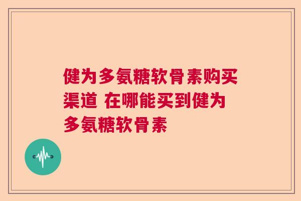 健为多氨糖软骨素购买渠道 在哪能买到健为多氨糖软骨素