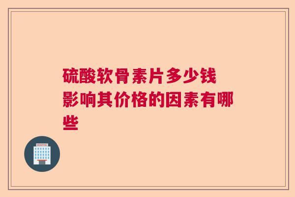 硫酸软骨素片多少钱 影响其价格的因素有哪些